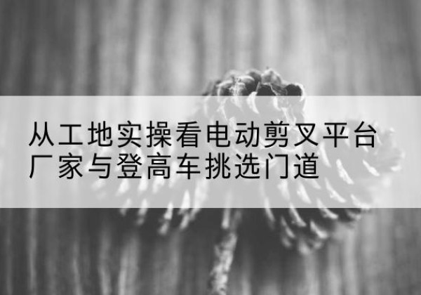 天宁电动剪叉升降平台厂家-从工地实操看电动剪叉平台厂家与登高车挑选门道